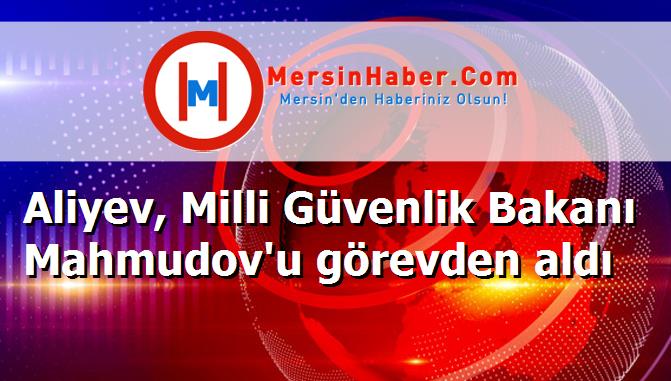 Aliyev, Milli Güvenlik Bakanı Mahmudov'u görevden aldı