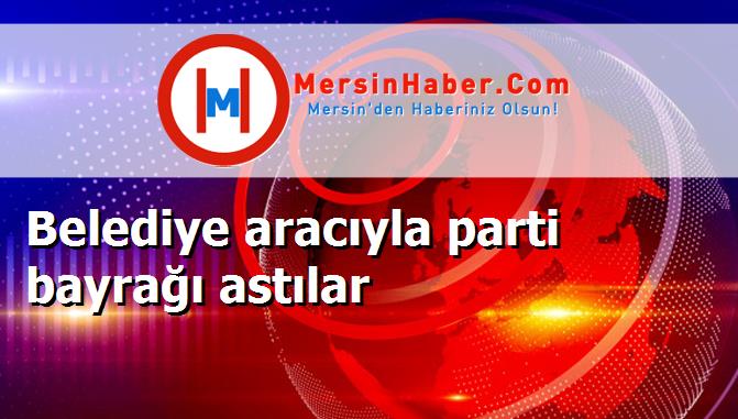 Belediye aracıyla parti bayrağı astılar