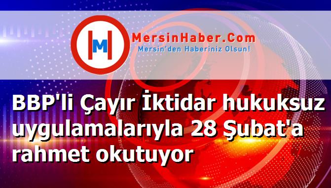 BBP'li Çayır İktidar hukuksuz uygulamalarıyla 28 Şubat'a rahmet okutuyor