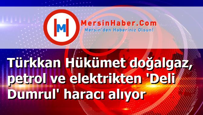 Türkkan Hükümet doğalgaz, petrol ve elektrikten 'Deli Dumrul' haracı alıyor
