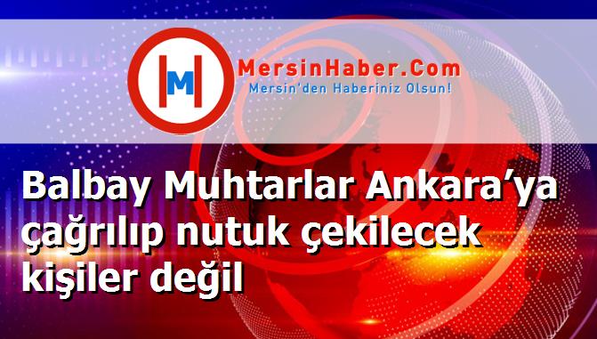Balbay Muhtarlar Ankara’ya çağrılıp nutuk çekilecek kişiler değil