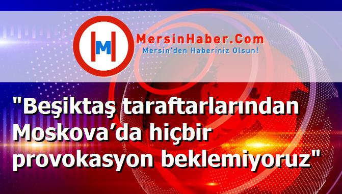 "Beşiktaş taraftarlarından Moskova’da hiçbir provokasyon beklemiyoruz"