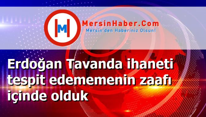 Erdoğan Tavanda ihaneti tespit edememenin zaafı içinde olduk