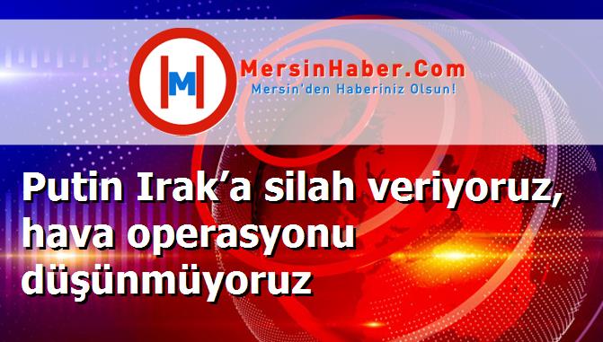 Putin Irak’a silah veriyoruz, hava operasyonu düşünmüyoruz