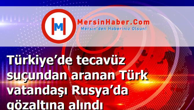 Türkiye’de tecavüz suçundan aranan Türk vatandaşı Rusya’da gözaltına alındı