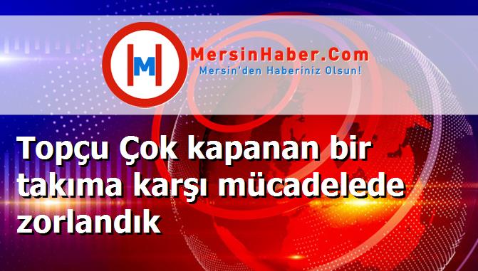 Topçu Çok kapanan bir takıma karşı mücadelede zorlandık