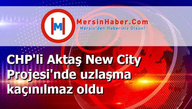 CHP'li Aktaş New City Projesi'nde uzlaşma kaçınılmaz oldu