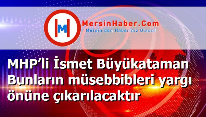 MHP’li İsmet Büyükataman Bunların müsebbibleri yargı önüne çıkarılacaktır