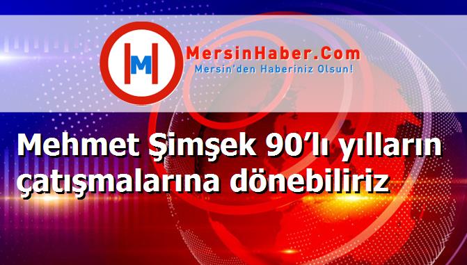 Mehmet Şimşek 90’lı yılların çatışmalarına dönebiliriz