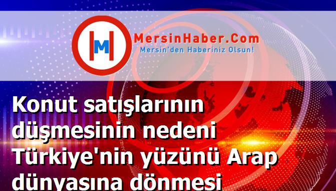 Konut satışlarının düşmesinin nedeni Türkiye'nin yüzünü Arap dünyasına dönmesi