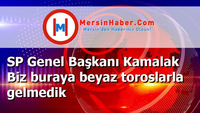 SP Genel Başkanı Kamalak Biz buraya beyaz toroslarla gelmedik