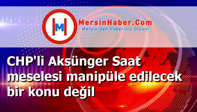 CHP'li Aksünger Saat meselesi manipüle edilecek bir konu değil