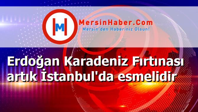 Erdoğan Karadeniz Fırtınası artık İstanbul'da esmelidir