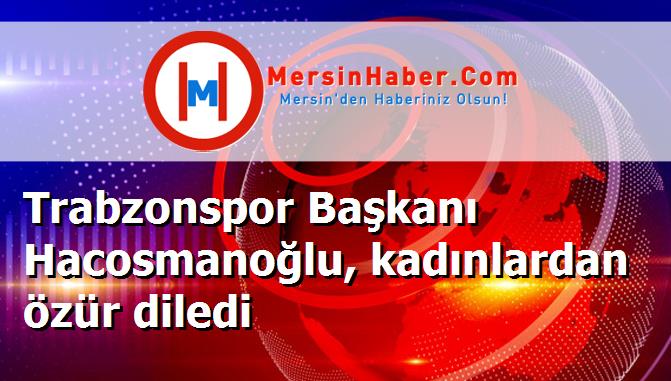 Trabzonspor Başkanı Hacosmanoğlu, kadınlardan özür diledi