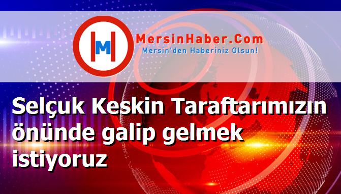 Selçuk Keskin Taraftarımızın önünde galip gelmek istiyoruz