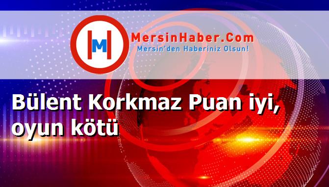 Bülent Korkmaz Puan iyi, oyun kötü