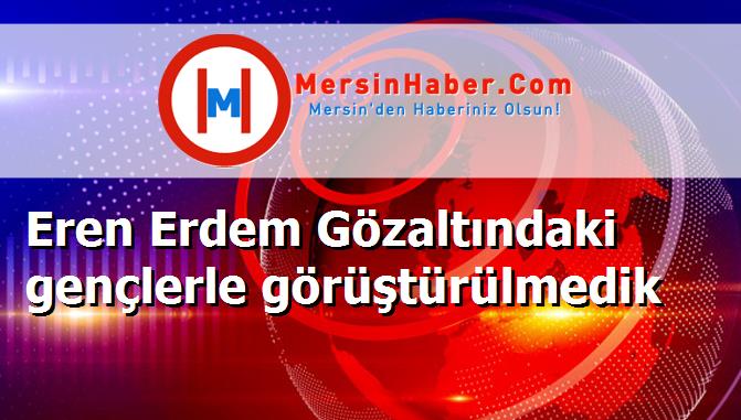 Eren Erdem Gözaltındaki gençlerle görüştürülmedik