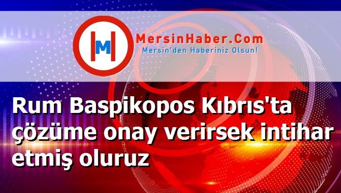 Rum Baspikopos Kıbrıs'ta çözüme onay verirsek intihar etmiş oluruz