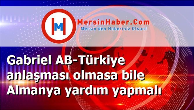 Gabriel AB-Türkiye anlaşması olmasa bile Almanya yardım yapmalı