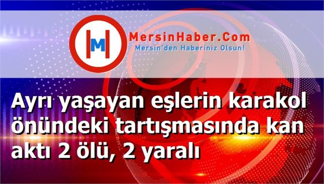 Ayrı yaşayan eşlerin karakol önündeki tartışmasında kan aktı 2 ölü, 2 yaralı