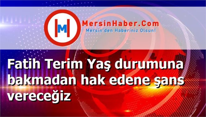 Fatih Terim Yaş durumuna bakmadan hak edene şans vereceğiz