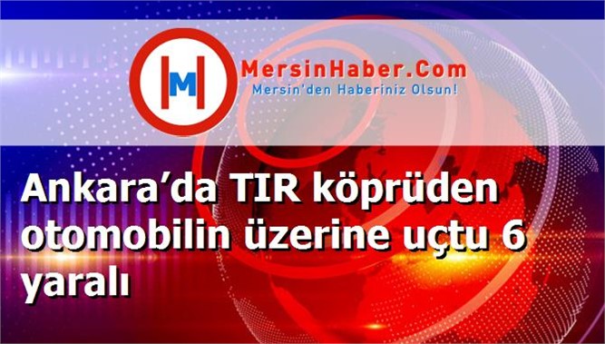 Ankara’da TIR köprüden otomobilin üzerine uçtu 6 yaralı