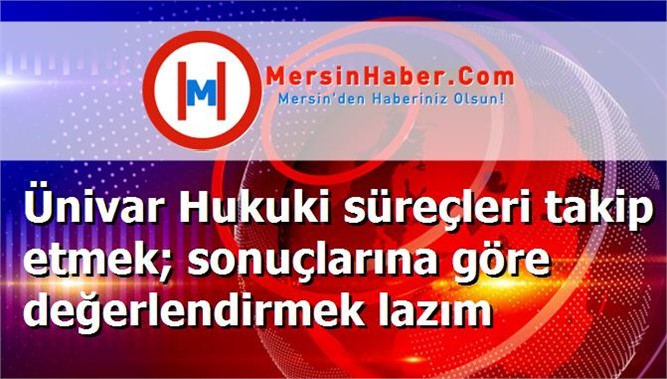 Ünivar Hukuki süreçleri takip etmek; sonuçlarına göre değerlendirmek lazım