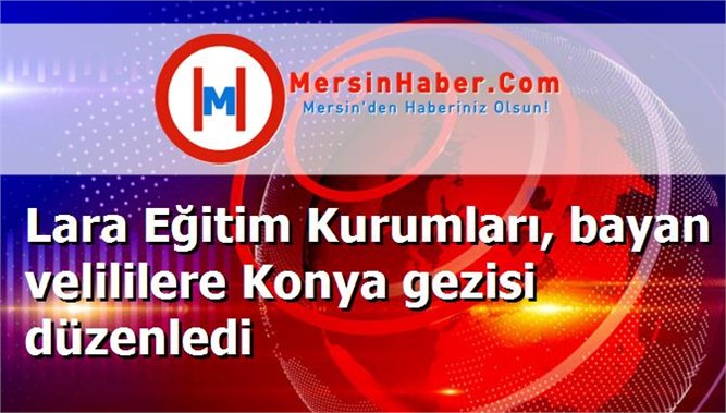 Lara Eğitim Kurumları, bayan velililere Konya gezisi düzenledi