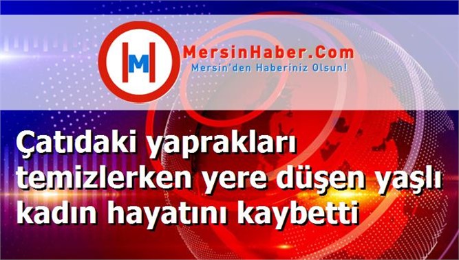 Çatıdaki yaprakları temizlerken yere düşen yaşlı kadın hayatını kaybetti
