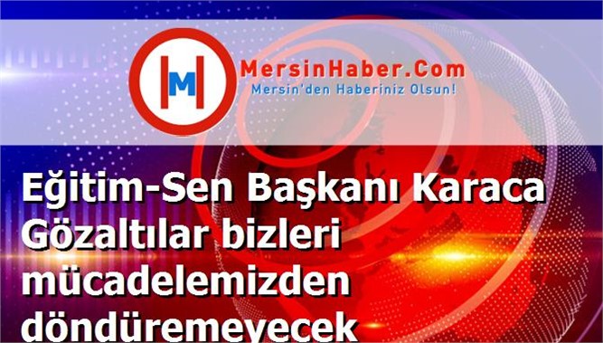 Eğitim-Sen Başkanı Karaca Gözaltılar bizleri mücadelemizden döndüremeyecek