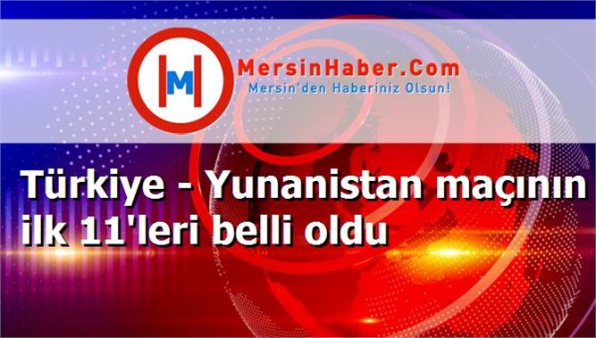 Türkiye - Yunanistan maçının ilk 11'leri belli oldu