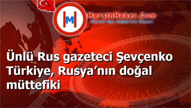 Ünlü Rus gazeteci Şevçenko Türkiye, Rusya’nın doğal müttefiki