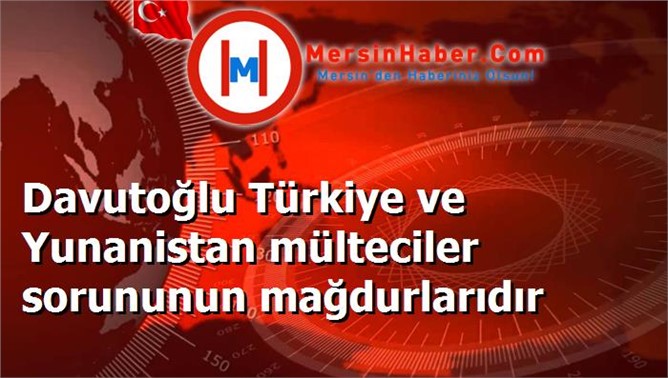 Davutoğlu Türkiye ve Yunanistan mülteciler sorununun mağdurlarıdır