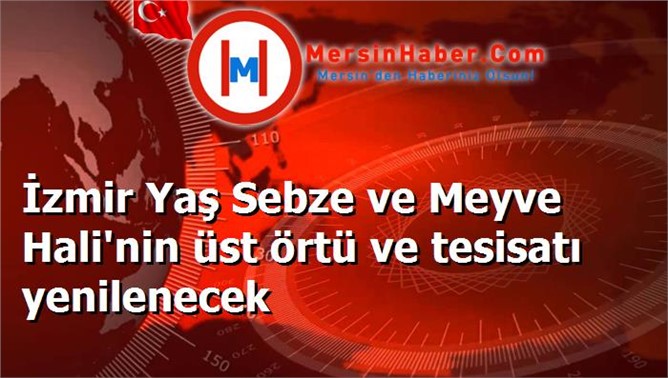 İzmir Yaş Sebze ve Meyve Hali'nin üst örtü ve tesisatı yenilenecek