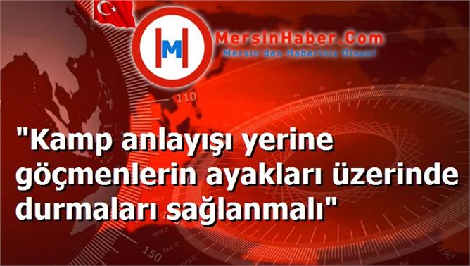 "Kamp anlayışı yerine göçmenlerin ayakları üzerinde durmaları sağlanmalı"