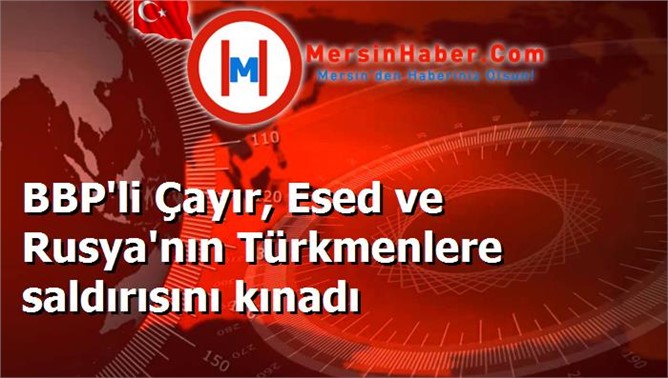 BBP'li Çayır, Esed ve Rusya'nın Türkmenlere saldırısını kınadı