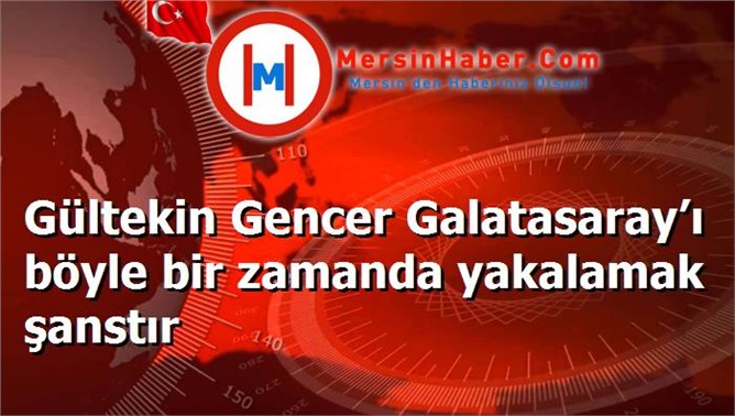 Gültekin Gencer Galatasaray’ı böyle bir zamanda yakalamak şanstır