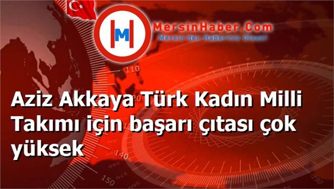 Aziz Akkaya Türk Kadın Milli Takımı için başarı çıtası çok yüksek