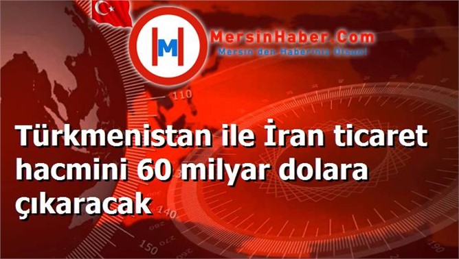 Türkmenistan ile İran ticaret hacmini 60 milyar dolara çıkaracak