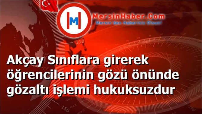 Akçay Sınıflara girerek öğrencilerinin gözü önünde gözaltı işlemi hukuksuzdur