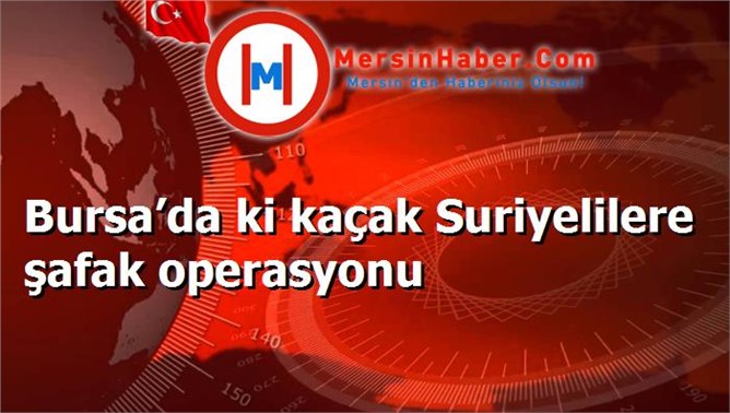 Bursa’da ki kaçak Suriyelilere şafak operasyonu