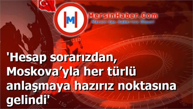 'Hesap sorarızdan, Moskova’yla her türlü anlaşmaya hazırız noktasına gelindi'