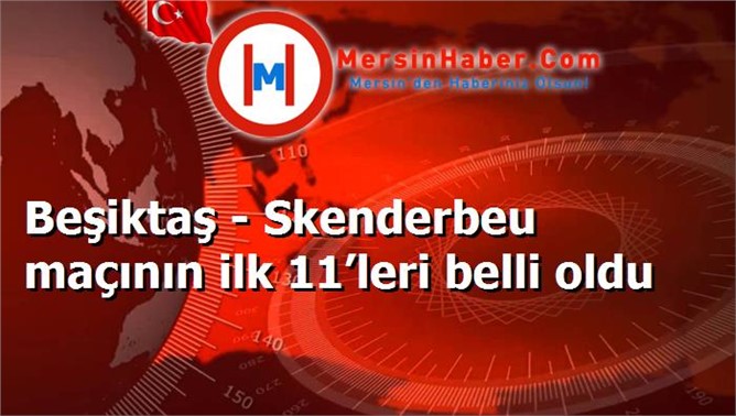 Beşiktaş - Skenderbeu maçının ilk 11’leri belli oldu