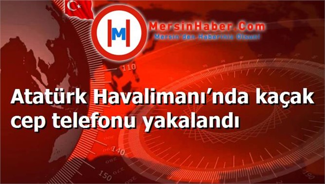 Atatürk Havalimanı’nda kaçak cep telefonu yakalandı