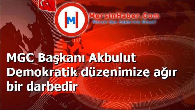 MGC Başkanı Akbulut Demokratik düzenimize ağır bir darbedir