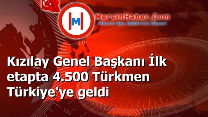 Kızılay Genel Başkanı İlk etapta 4.500 Türkmen Türkiye'ye geldi