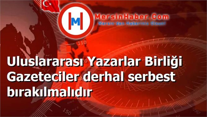 Uluslararası Yazarlar Birliği Gazeteciler derhal serbest bırakılmalıdır