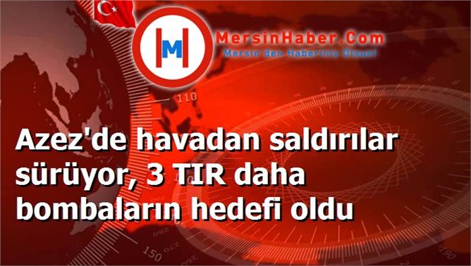 Azez'de havadan saldırılar sürüyor, 3 TIR daha bombaların hedefi oldu