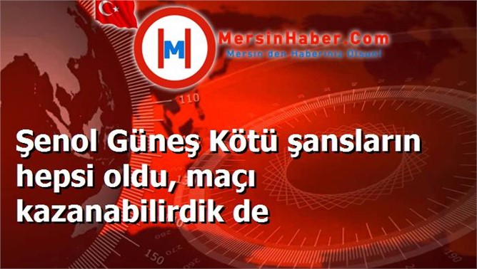 Şenol Güneş Kötü şansların hepsi oldu, maçı kazanabilirdik de