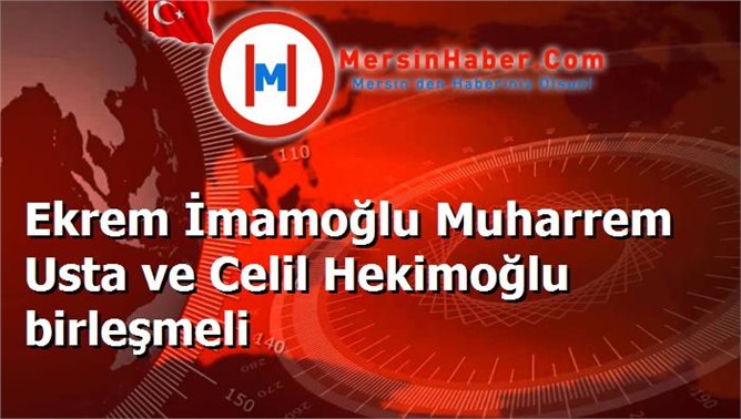 Ekrem İmamoğlu Muharrem Usta ve Celil Hekimoğlu birleşmeli